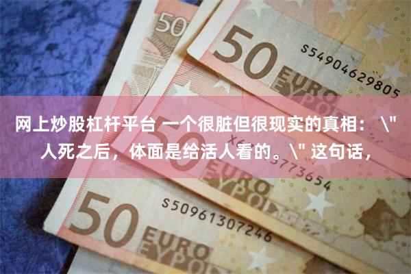 网上炒股杠杆平台 一个很脏但很现实的真相： ＂人死之后，体面是给活人看的。＂ 这句话，