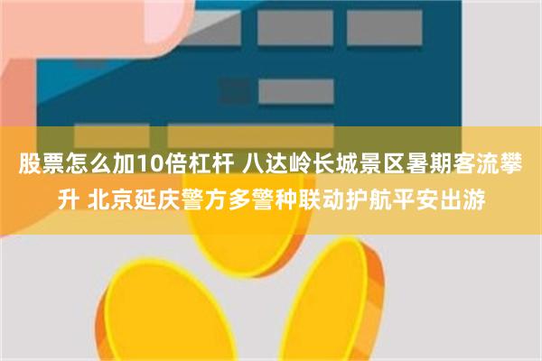 股票怎么加10倍杠杆 八达岭长城景区暑期客流攀升 北京延庆警方多警种联动护航平安出游