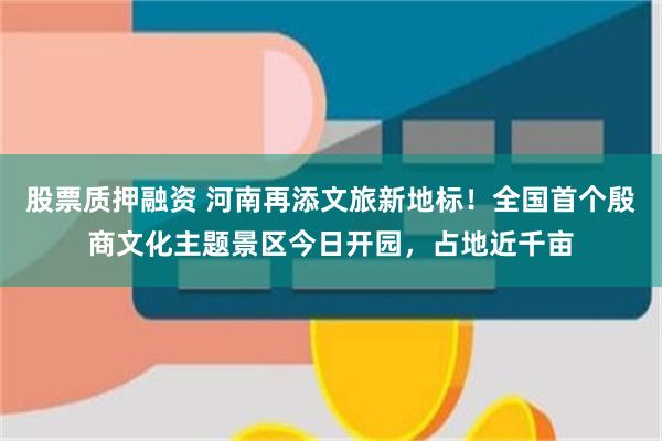 股票质押融资 河南再添文旅新地标！全国首个殷商文化主题景区今日开园，占地近千亩