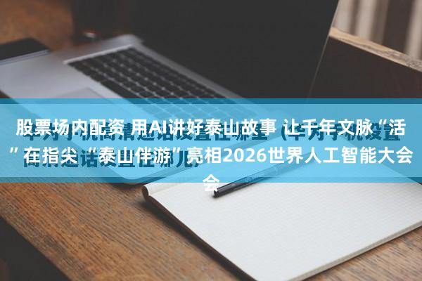 股票场内配资 用AI讲好泰山故事 让千年文脉“活”在指尖 “泰山伴游”亮相2026世界人工智能大会