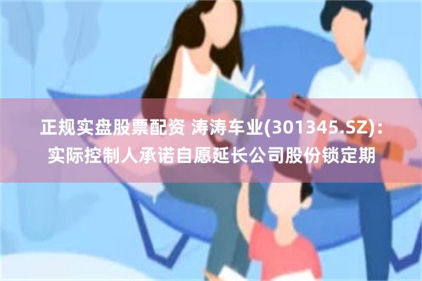 正规实盘股票配资 涛涛车业(301345.SZ)：实际控制人承诺自愿延长公司股份锁定期