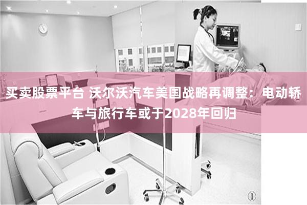 买卖股票平台 沃尔沃汽车美国战略再调整：电动轿车与旅行车或于2028年回归