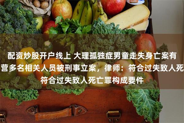 配资炒股开户线上 大理孤独症男童走失身亡案有新进展，研学营多名相关人员被刑事立案，律师：符合过失致人死亡罪构成要件