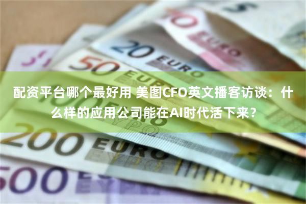 配资平台哪个最好用 美图CFO英文播客访谈：什么样的应用公司能在AI时代活下来？