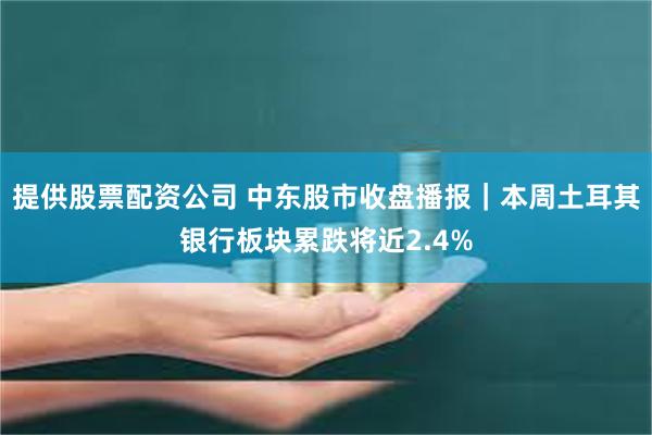 提供股票配资公司 中东股市收盘播报｜本周土耳其银行板块累跌将近2.4%