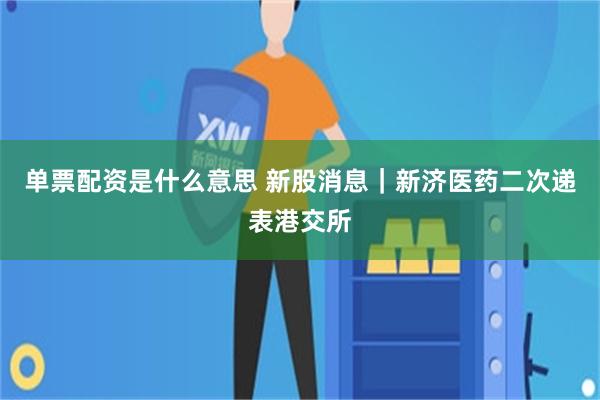 单票配资是什么意思 新股消息｜新济医药二次递表港交所