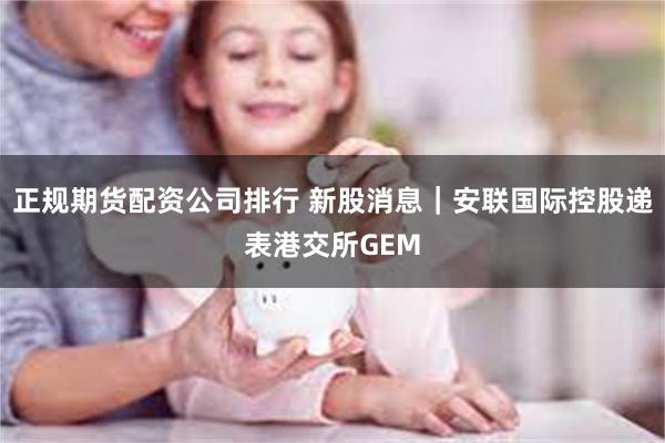 正规期货配资公司排行 新股消息｜安联国际控股递表港交所GEM