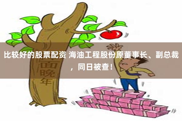 比较好的股票配资 海油工程股份原董事长、副总裁，同日被查！