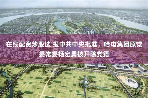 在线配资炒股选 报中共中央批准，哈电集团原党委常委杨宏勇被开除党籍