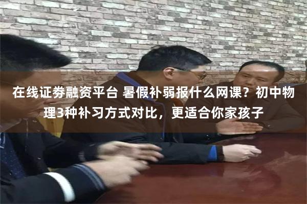 在线证劵融资平台 暑假补弱报什么网课？初中物理3种补习方式对比，更适合你家孩子