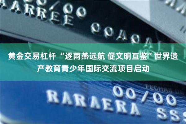 黄金交易杠杆 “逐雨燕远航 促文明互鉴”世界遗产教育青少年国际交流项目启动