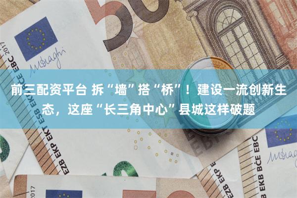 前三配资平台 拆“墙”搭“桥”！建设一流创新生态，这座“长三角中心”县城这样破题