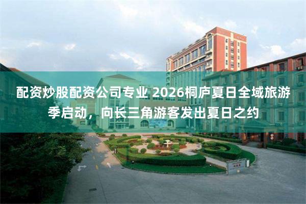 配资炒股配资公司专业 2026桐庐夏日全域旅游季启动，向长三角游客发出夏日之约