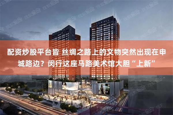 配资炒股平台皆 丝绸之路上的文物突然出现在申城路边？闵行这座马路美术馆大胆“上新”