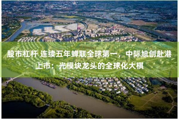 股市杠杆 连续五年蝉联全球第一,中际旭创赴港上市:光模块龙头的全球化大棋