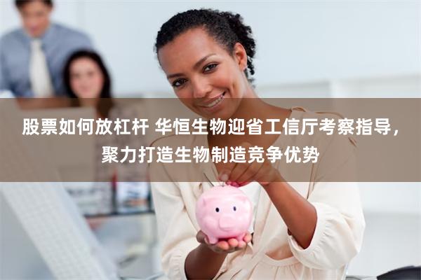 股票如何放杠杆 华恒生物迎省工信厅考察指导，聚力打造生物制造竞争优势