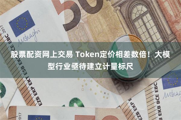 股票配资网上交易 Token定价相差数倍!大模型行业亟待建立计量标尺