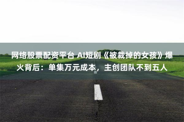 网络股票配资平台 AI短剧《被裁掉的女孩》爆火背后：单集万元成本，主创团队不到五人