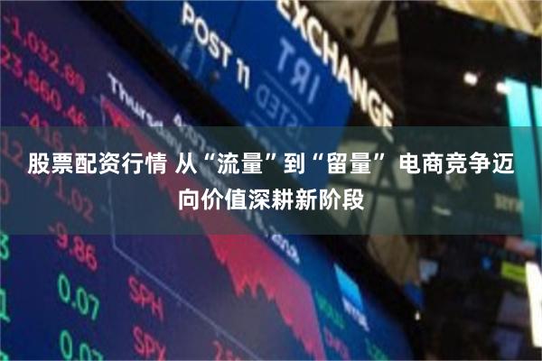 股票配资行情 从“流量”到“留量” 电商竞争迈向价值深耕新阶段