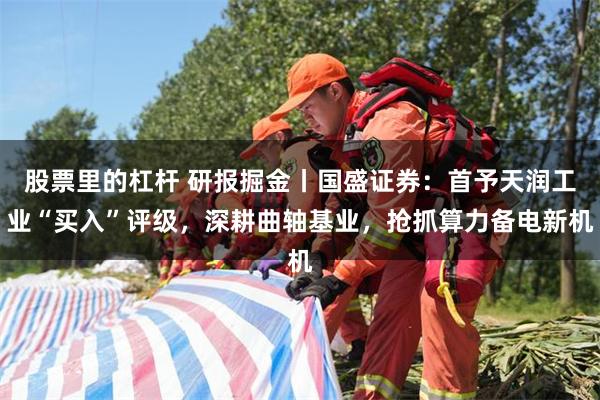 股票里的杠杆 研报掘金丨国盛证券：首予天润工业“买入”评级，深耕曲轴基业，抢抓算力备电新机