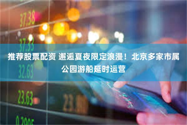 推荐股票配资 邂逅夏夜限定浪漫！北京多家市属公园游船延时运营