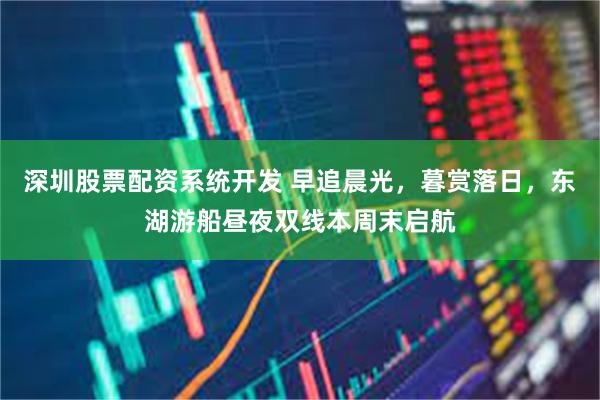 深圳股票配资系统开发 早追晨光，暮赏落日，东湖游船昼夜双线本周末启航
