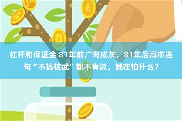 杠杆和保证金 81年前广岛成灰，81年后高市连句“不搞核武”都不肯说，她在怕什么？