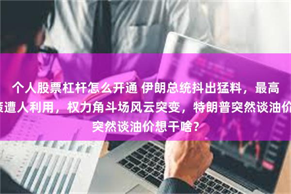 个人股票杠杆怎么开通 伊朗总统抖出猛料，最高领袖决策遭人利用，权力角斗场风云突变，特朗普突然谈油价想干啥？