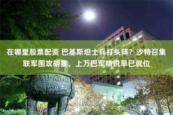在哪里股票配资 巴基斯坦士兵打头阵？沙特召集联军围攻胡塞，上万巴军精锐早已就位