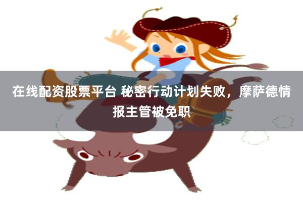 在线配资股票平台 秘密行动计划失败，摩萨德情报主管被免职