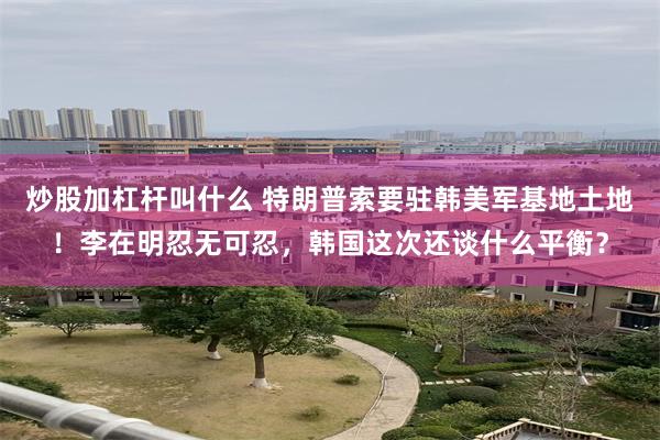 炒股加杠杆叫什么 特朗普索要驻韩美军基地土地！李在明忍无可忍，韩国这次还谈什么平衡？
