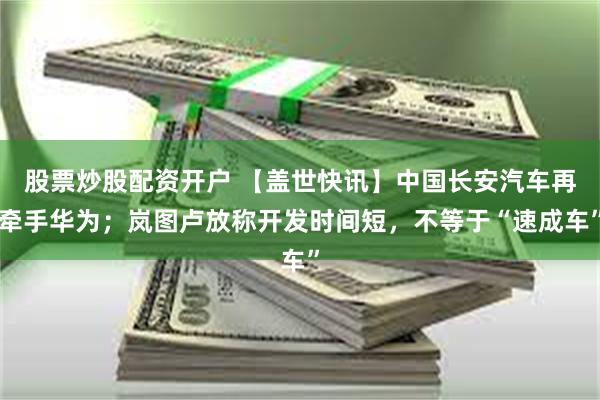 股票炒股配资开户 【盖世快讯】中国长安汽车再牵手华为；岚图卢放称开发时间短，不等于“速成车”