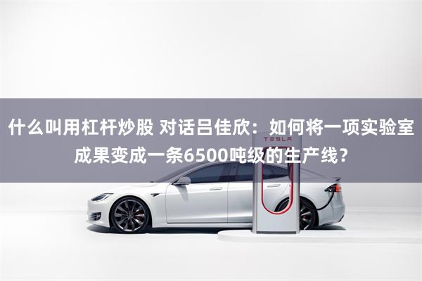 什么叫用杠杆炒股 对话吕佳欣:如何将一项实验室成果变成一条6500吨级的生产线?