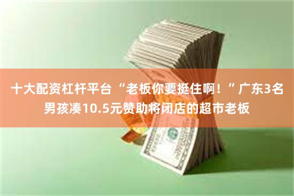 十大配资杠杆平台 “老板你要挺住啊！”广东3名男孩凑10.5元赞助将闭店的超市老板