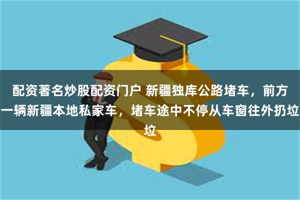 配资著名炒股配资门户 新疆独库公路堵车，前方一辆新疆本地私家车，堵车途中不停从车窗往外扔垃